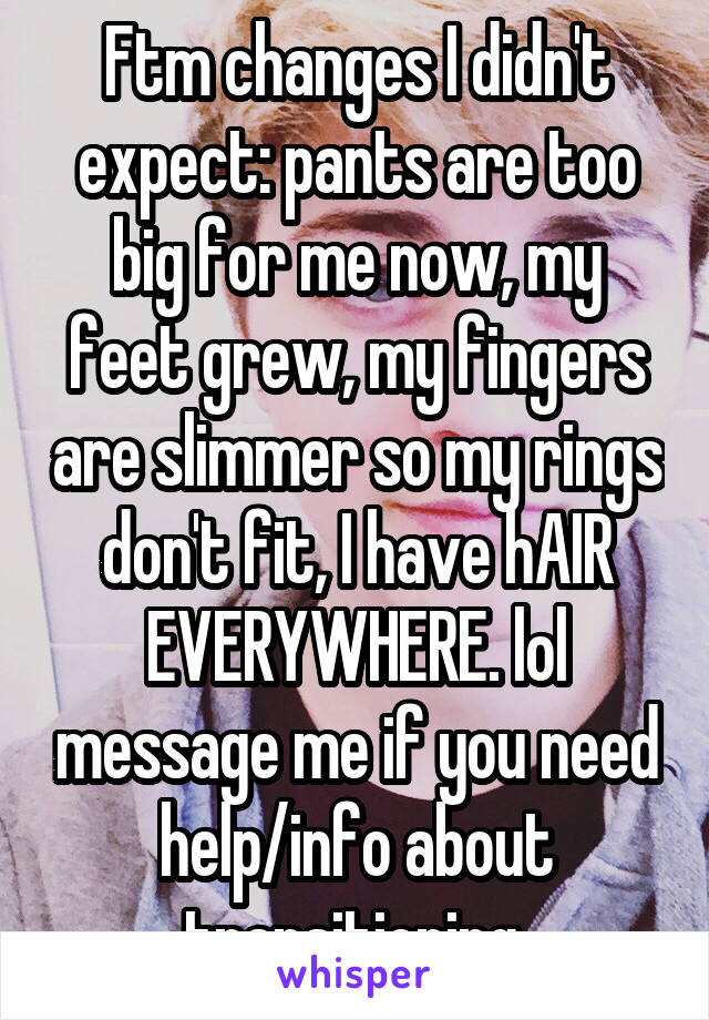 Ftm changes I didn't expect: pants are too big for me now, my feet grew, my fingers are slimmer so my rings don't fit, I have hAIR EVERYWHERE. lol message me if you need help/info about transitioning 