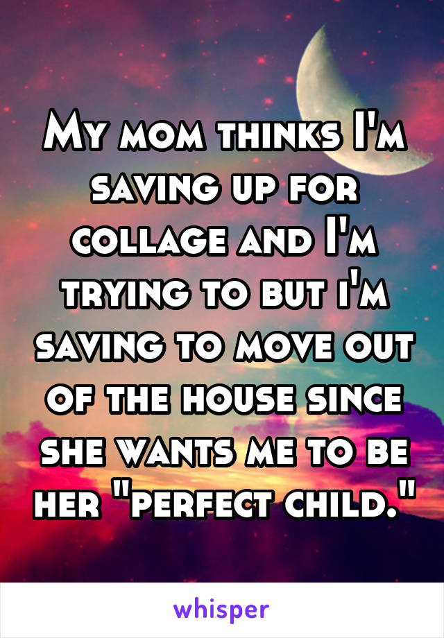 My mom thinks I'm saving up for collage and I'm trying to but i'm saving to move out of the house since she wants me to be her "perfect child."