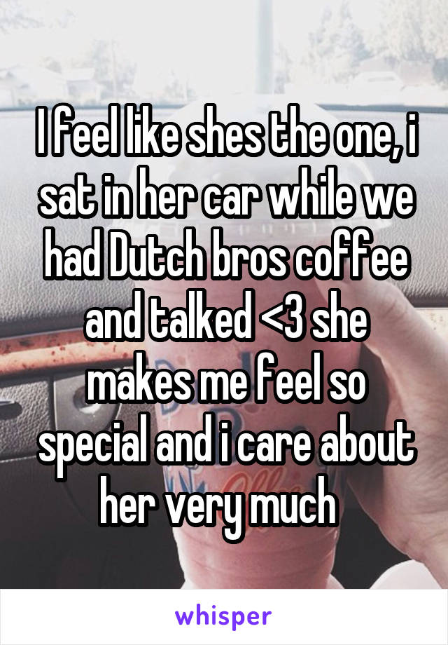 I feel like shes the one, i sat in her car while we had Dutch bros coffee and talked <3 she makes me feel so special and i care about her very much  