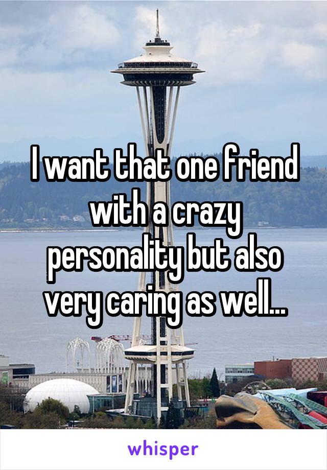 I want that one friend with a crazy personality but also very caring as well...