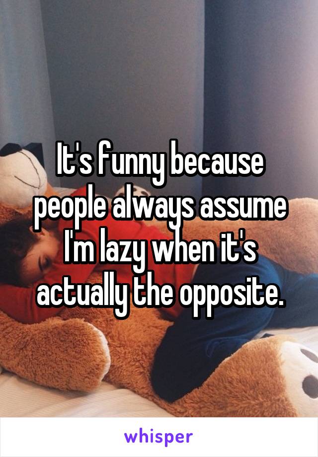 It's funny because people always assume I'm lazy when it's actually the opposite.