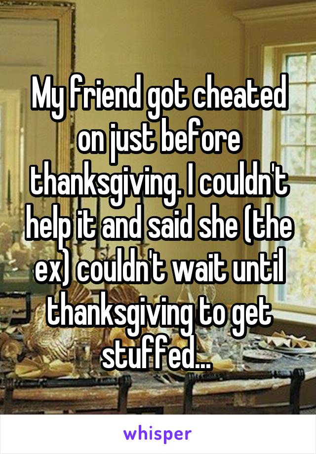 My friend got cheated on just before thanksgiving. I couldn't help it and said she (the ex) couldn't wait until thanksgiving to get stuffed... 