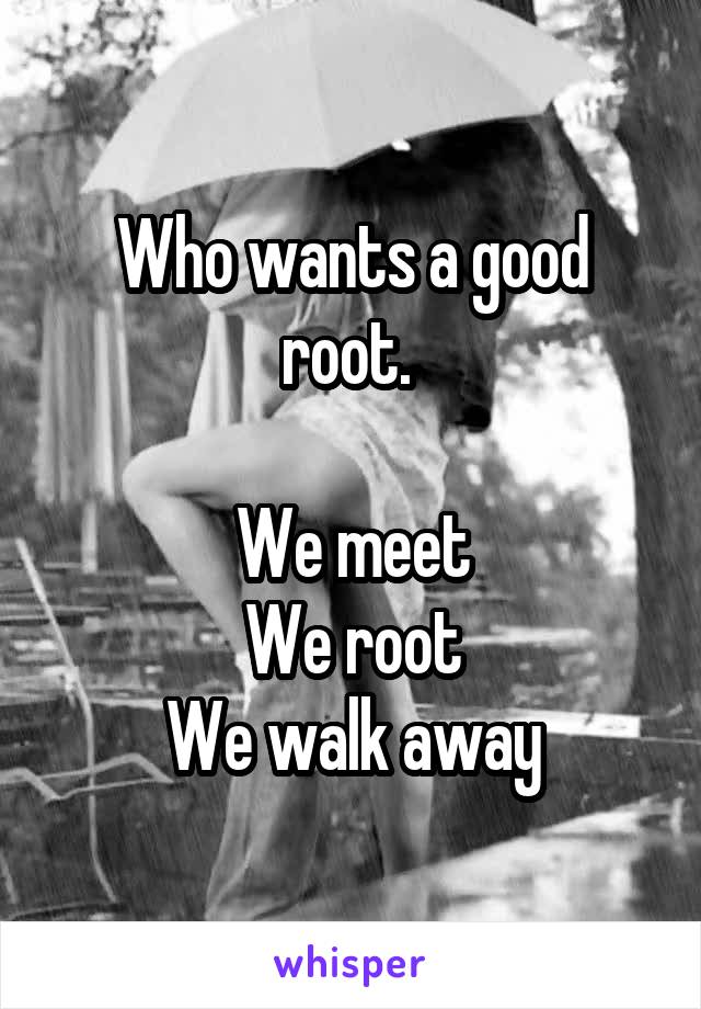 Who wants a good root. 

We meet
We root
We walk away