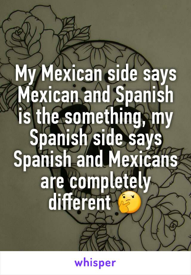 My Mexican side says Mexican and Spanish is the something, my Spanish side says Spanish and Mexicans are completely different 🤔