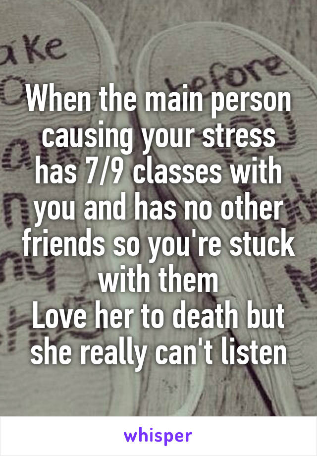 When the main person causing your stress has 7/9 classes with you and has no other friends so you're stuck with them
Love her to death but she really can't listen