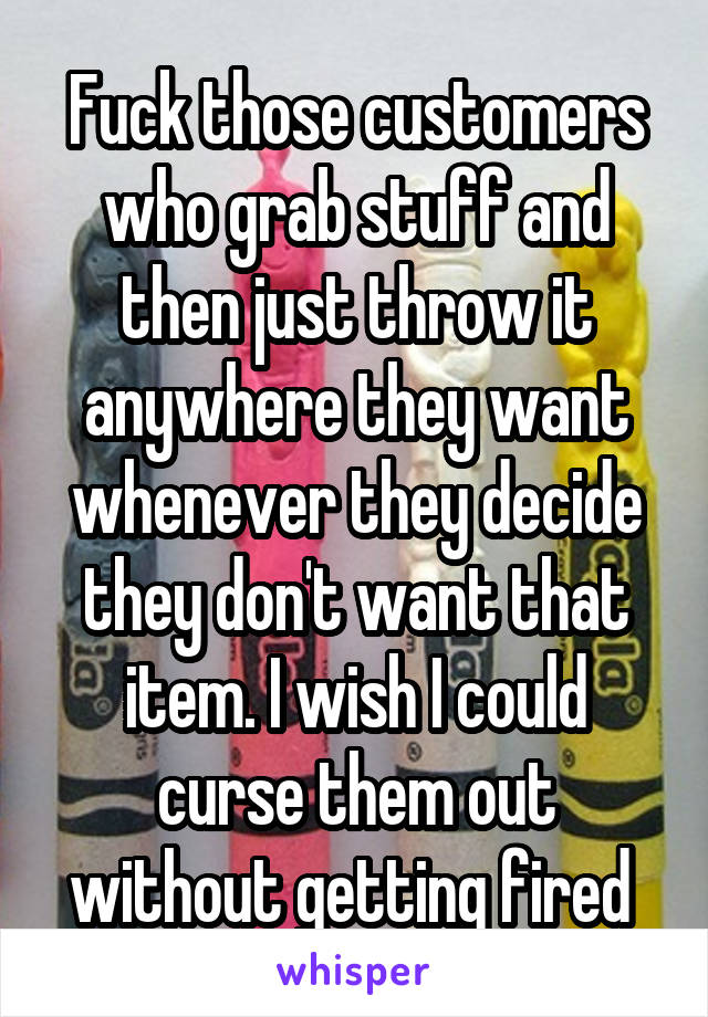 Fuck those customers who grab stuff and then just throw it anywhere they want whenever they decide they don't want that item. I wish I could curse them out without getting fired 