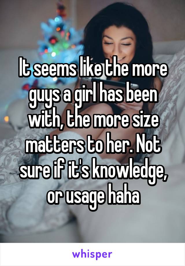 It seems like the more guys a girl has been with, the more size matters to her. Not sure if it's knowledge, or usage haha