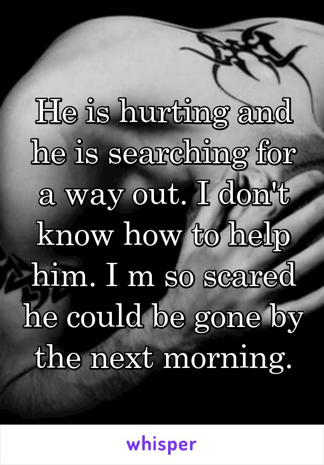 He is hurting and he is searching for a way out. I don't know how to help him. I m so scared he could be gone by the next morning.