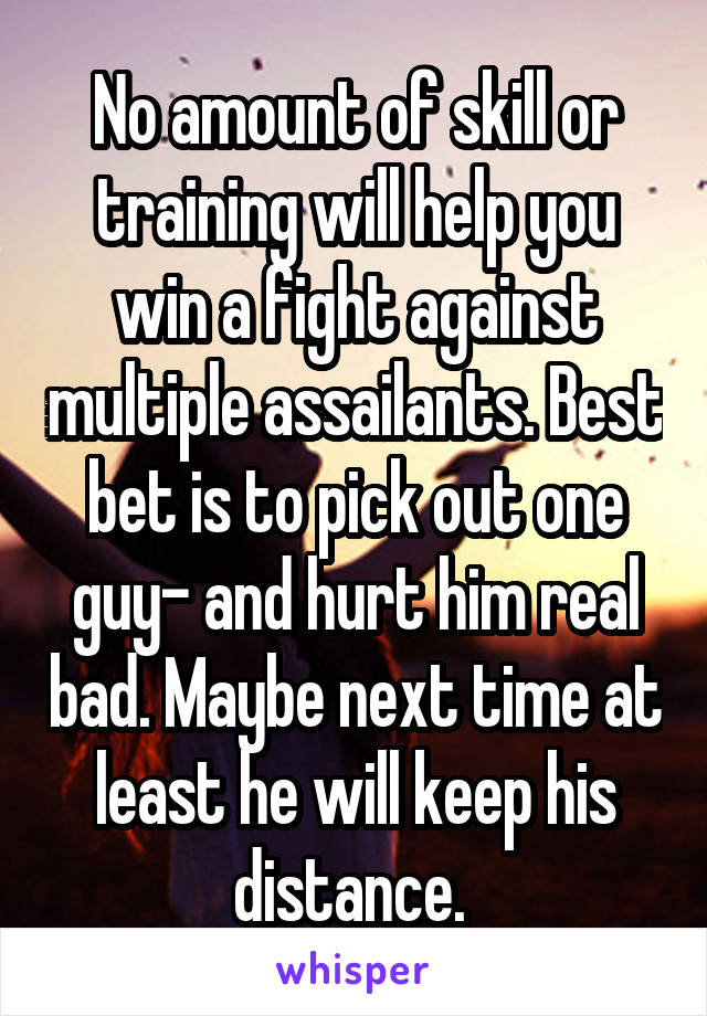 No amount of skill or training will help you win a fight against multiple assailants. Best bet is to pick out one guy- and hurt him real bad. Maybe next time at least he will keep his distance. 