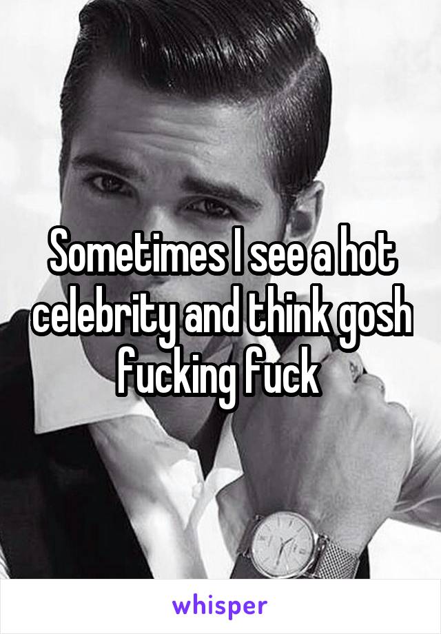 Sometimes I see a hot celebrity and think gosh fucking fuck 