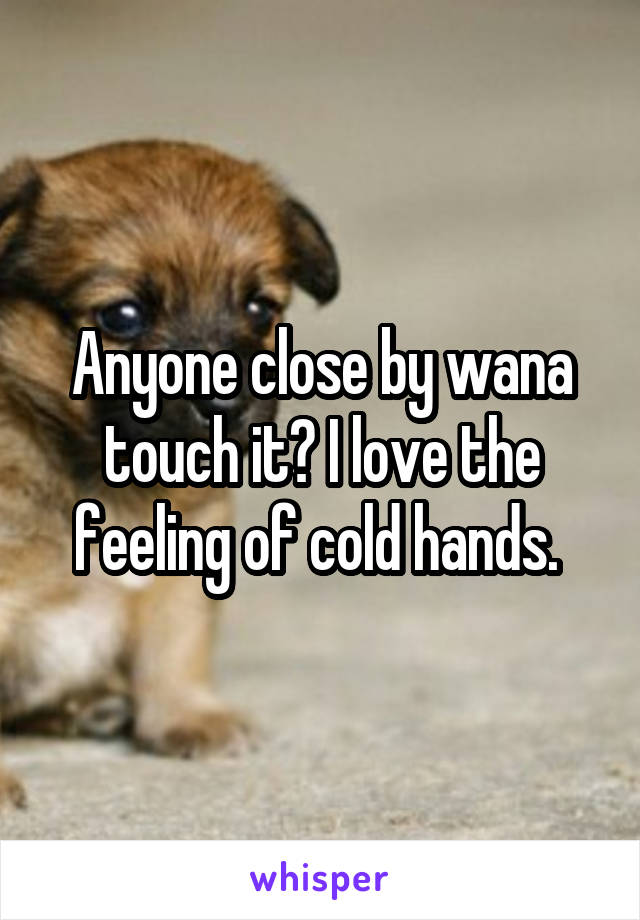 Anyone close by wana touch it? I love the feeling of cold hands. 