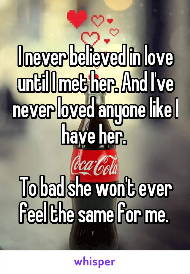 I never believed in love until I met her. And I've never loved anyone like I have her. 

To bad she won't ever feel the same for me. 