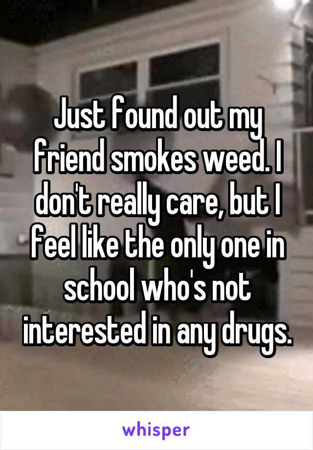 Just found out my friend smokes weed. I don't really care, but I feel like the only one in school who's not interested in any drugs.