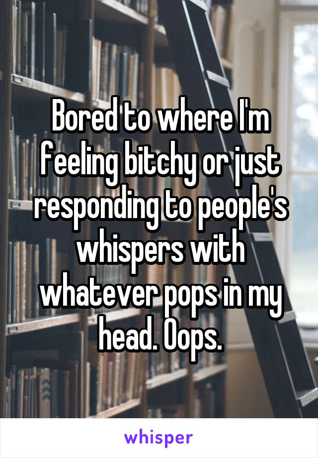 Bored to where I'm feeling bitchy or just responding to people's whispers with whatever pops in my head. Oops.