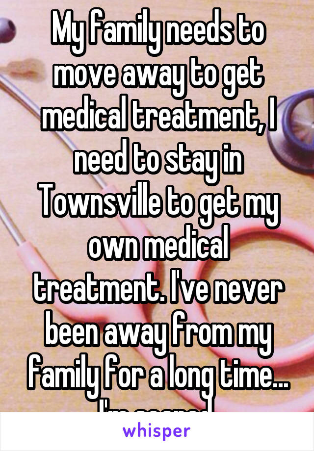 My family needs to move away to get medical treatment, I need to stay in Townsville to get my own medical treatment. I've never been away from my family for a long time... I'm scared.