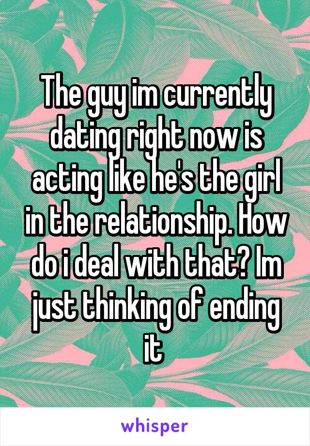 The guy im currently dating right now is acting like he's the girl in the relationship. How do i deal with that? Im just thinking of ending it 