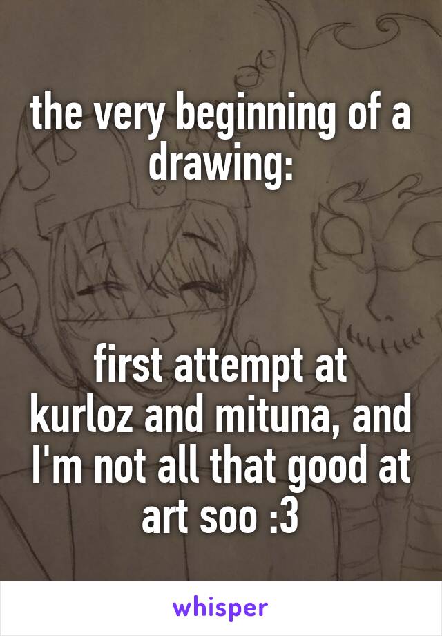 the very beginning of a drawing:



first attempt at kurloz and mituna, and I'm not all that good at art soo :3