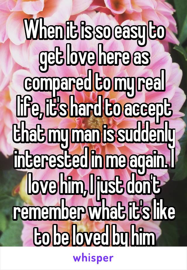 When it is so easy to get love here as compared to my real life, it's hard to accept that my man is suddenly interested in me again. I love him, I just don't remember what it's like to be loved by him