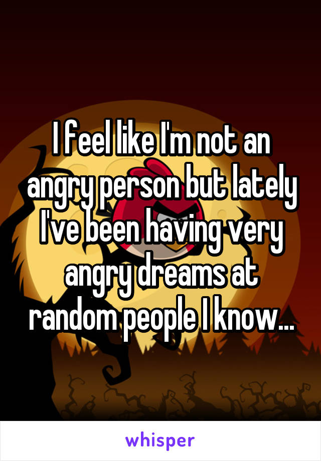 I feel like I'm not an angry person but lately I've been having very angry dreams at random people I know...