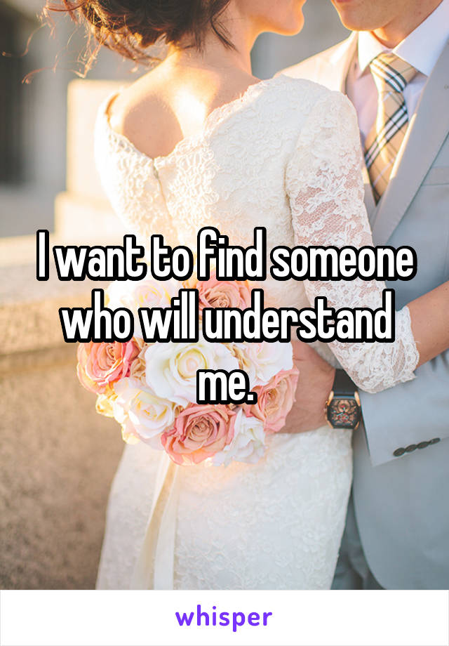 I want to find someone who will understand me.