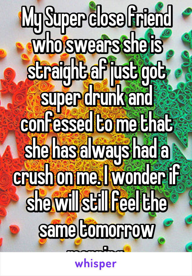 My Super close friend who swears she is straight af just got super drunk and confessed to me that she has always had a crush on me. I wonder if she will still feel the same tomorrow morning.