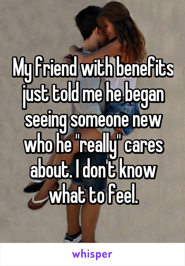 My friend with benefits just told me he began seeing someone new who he "really" cares about. I don't know what to feel.