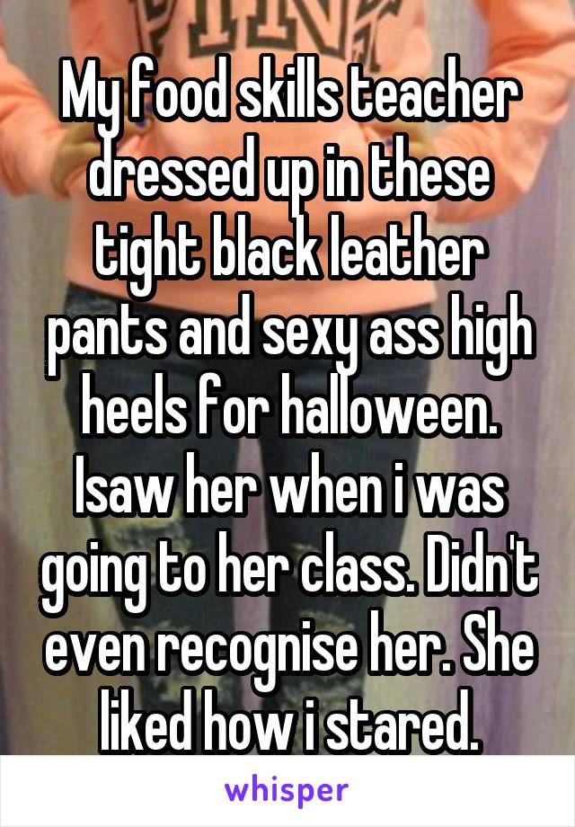 My food skills teacher dressed up in these tight black leather pants and sexy ass high heels for halloween. Isaw her when i was going to her class. Didn't even recognise her. She liked how i stared.