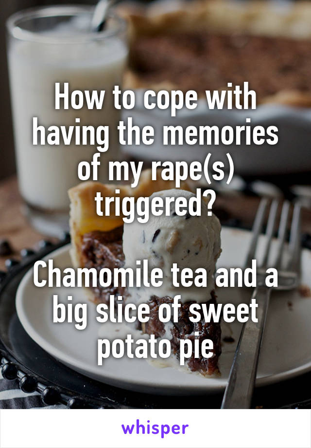 How to cope with having the memories of my rape(s) triggered?

Chamomile tea and a big slice of sweet potato pie