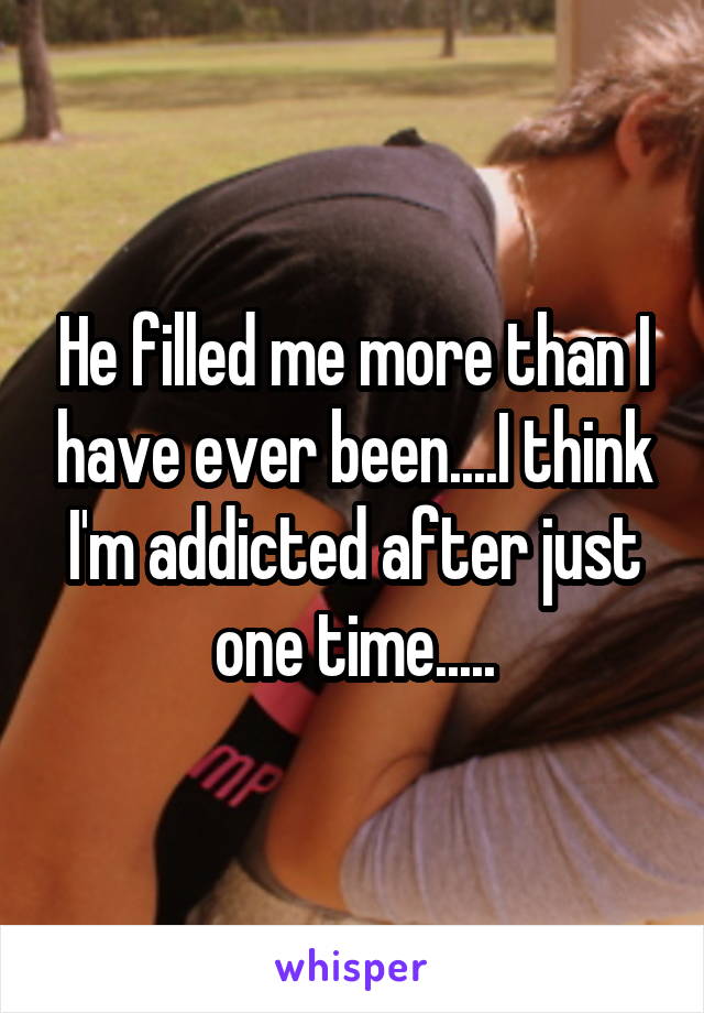 He filled me more than I have ever been....I think I'm addicted after just one time.....