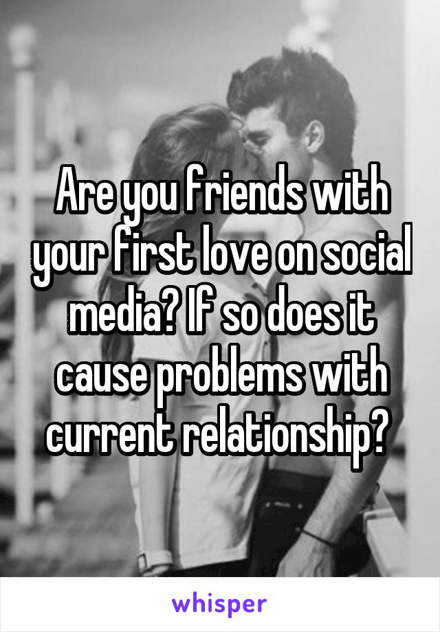 Are you friends with your first love on social media? If so does it cause problems with current relationship? 