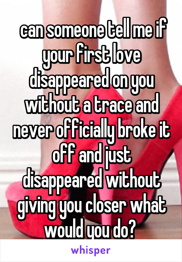  can someone tell me if your first love disappeared on you without a trace and never officially broke it off and just disappeared without giving you closer what would you do? 