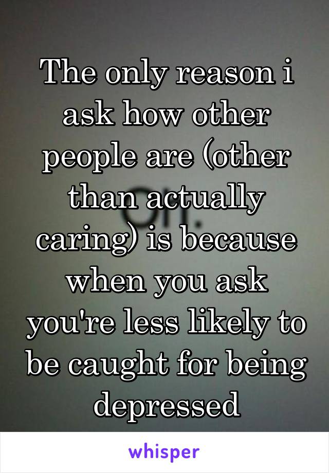 The only reason i ask how other people are (other than actually caring) is because when you ask you're less likely to be caught for being depressed