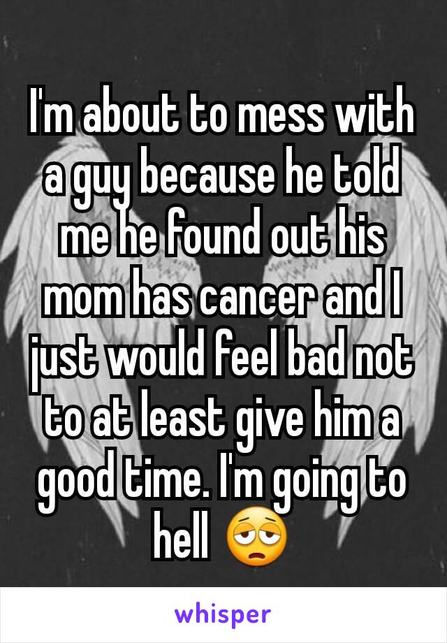 I'm about to mess with a guy because he told me he found out his mom has cancer and I just would feel bad not to at least give him a good time. I'm going to hell 😩