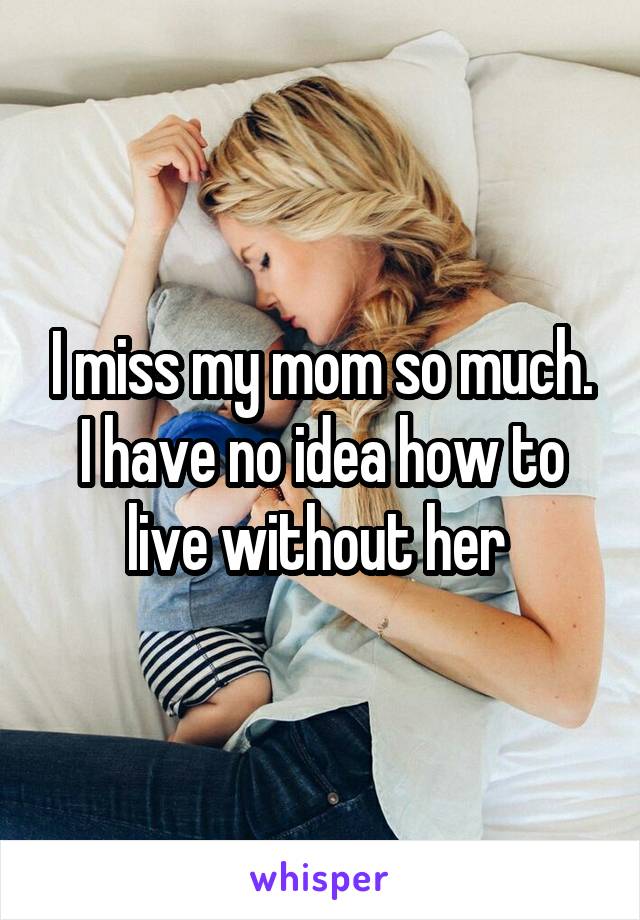 I miss my mom so much. I have no idea how to live without her 