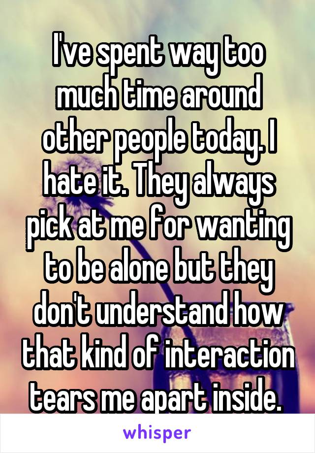 I've spent way too much time around other people today. I hate it. They always pick at me for wanting to be alone but they don't understand how that kind of interaction tears me apart inside. 