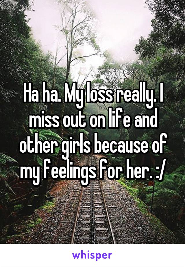 Ha ha. My loss really. I miss out on life and other girls because of my feelings for her. :/