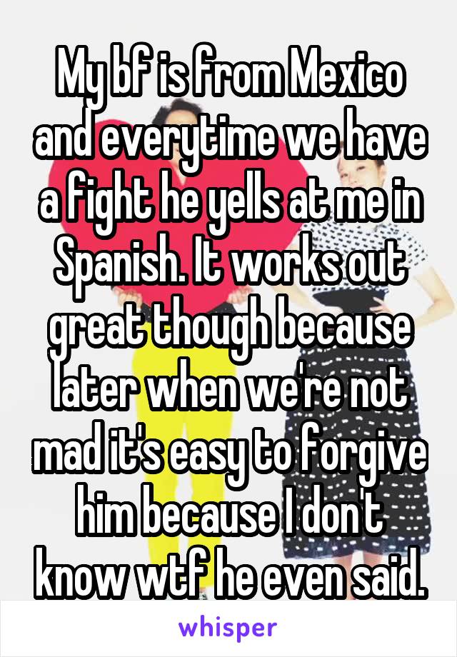 My bf is from Mexico and everytime we have a fight he yells at me in Spanish. It works out great though because later when we're not mad it's easy to forgive him because I don't know wtf he even said.