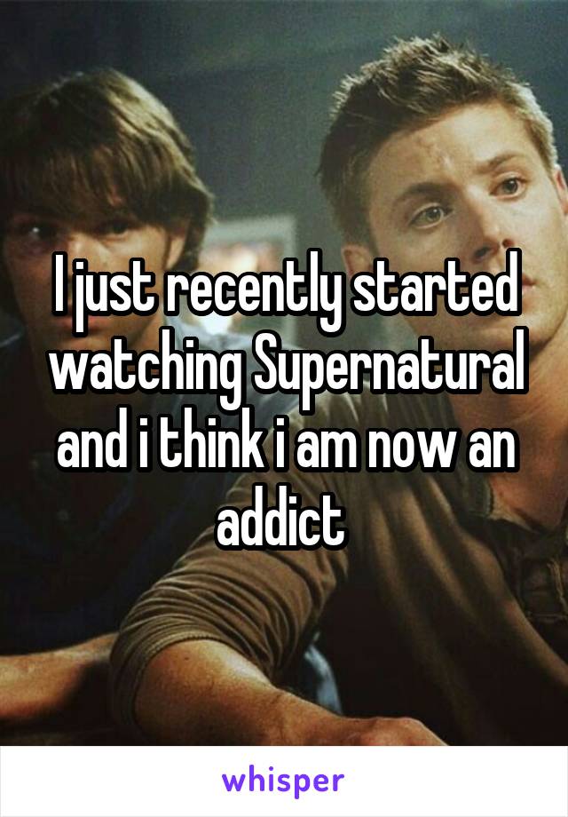 I just recently started watching Supernatural and i think i am now an addict 