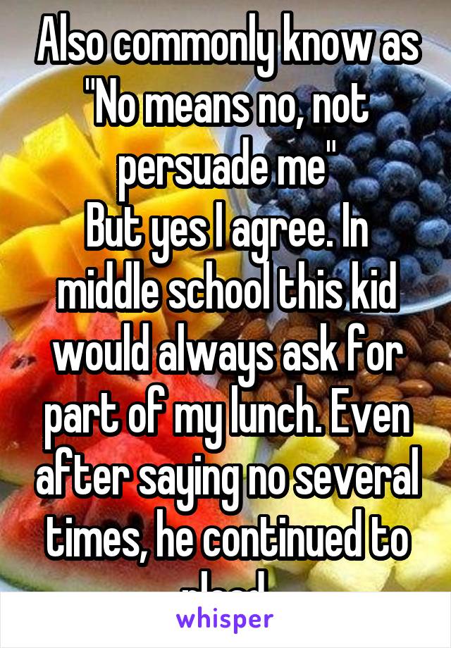 Also commonly know as "No means no, not persuade me"
But yes I agree. In middle school this kid would always ask for part of my lunch. Even after saying no several times, he continued to plead.