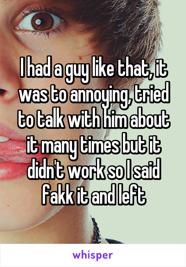 I had a guy like that, it was to annoying, tried to talk with him about it many times but it didn't work so I said fakk it and left