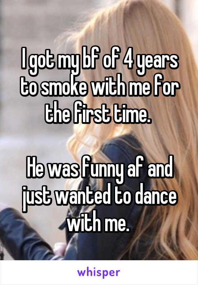 I got my bf of 4 years to smoke with me for the first time. 

He was funny af and just wanted to dance with me. 