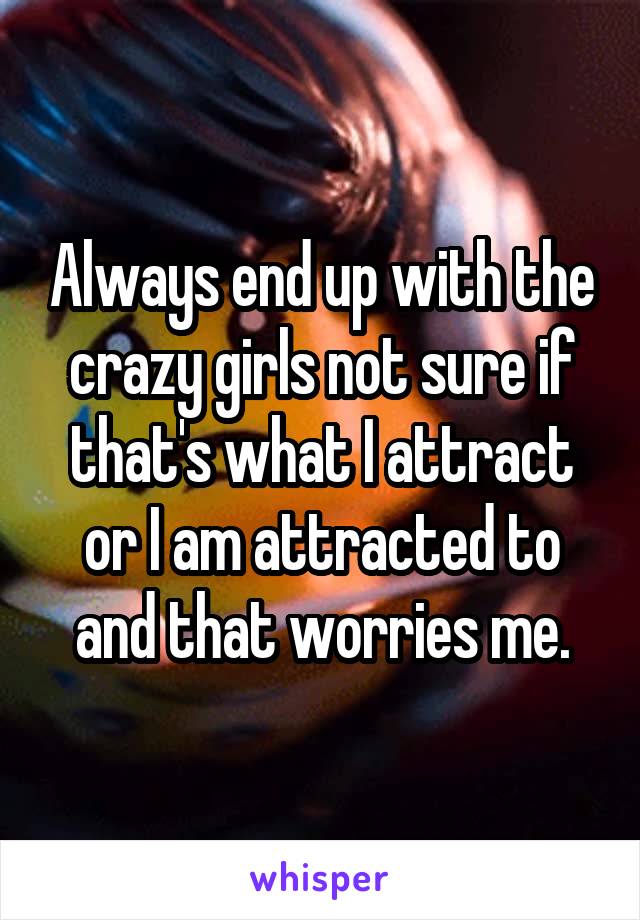 Always end up with the crazy girls not sure if that's what I attract or I am attracted to and that worries me.