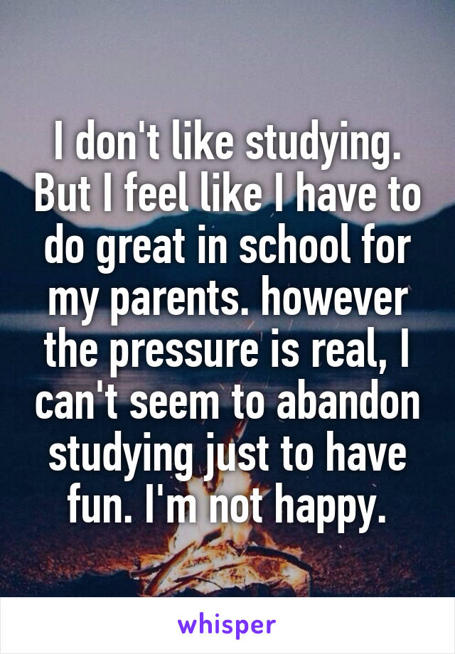 I don't like studying. But I feel like I have to do great in school for my parents. however the pressure is real, I can't seem to abandon studying just to have fun. I'm not happy.