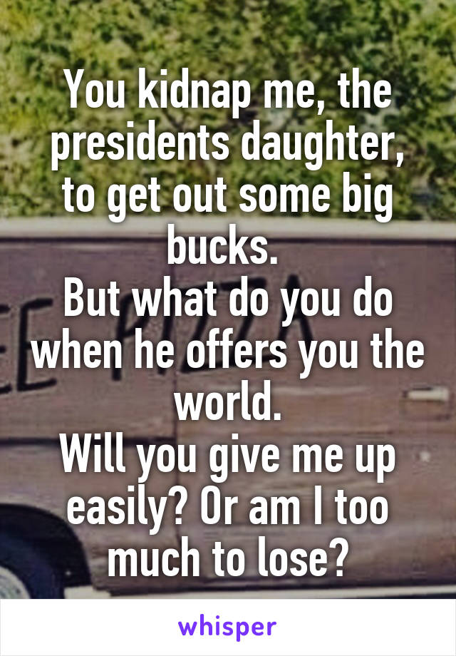 You kidnap me, the presidents daughter, to get out some big bucks. 
But what do you do when he offers you the world.
Will you give me up easily? Or am I too much to lose?