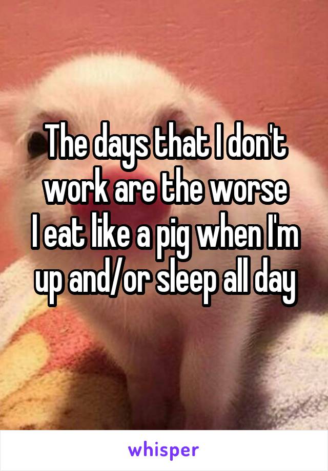 The days that I don't work are the worse
I eat like a pig when I'm up and/or sleep all day
