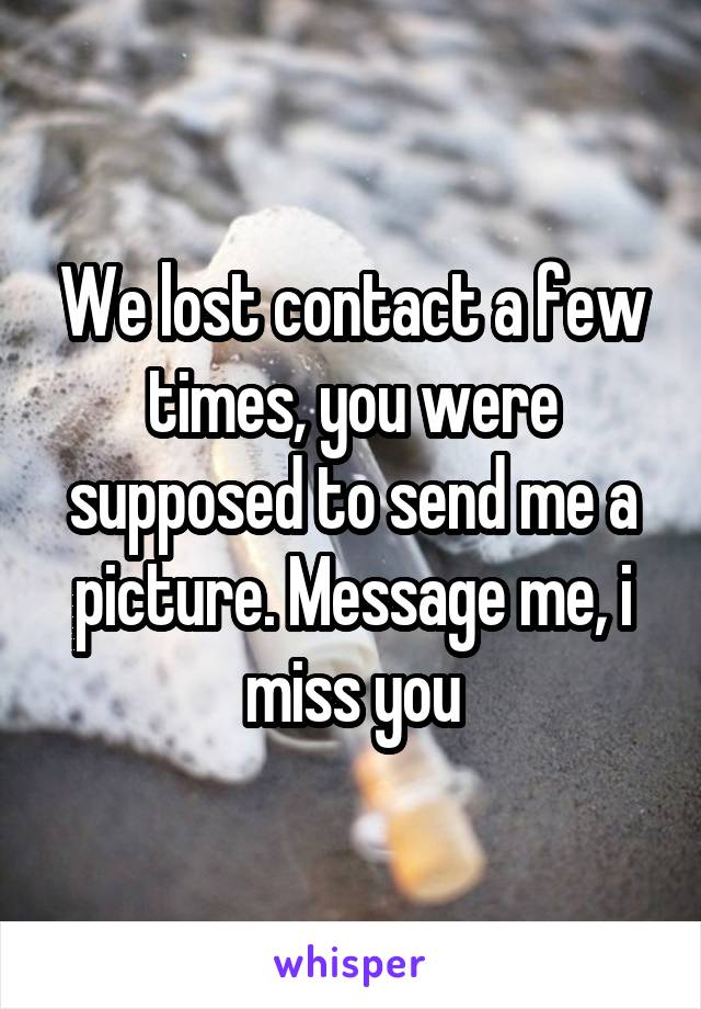 We lost contact a few times, you were supposed to send me a picture. Message me, i miss you