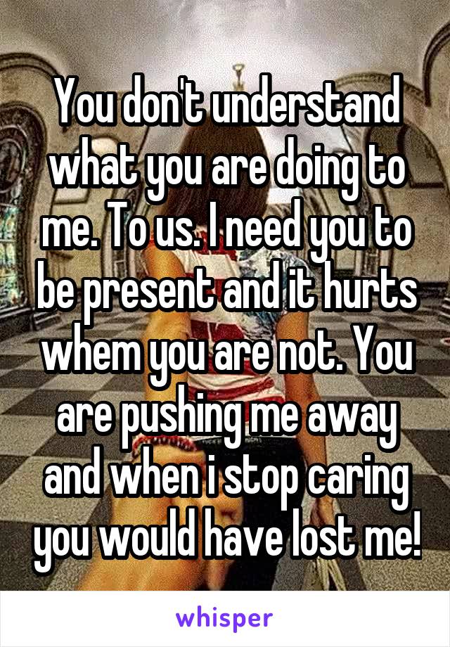 You don't understand what you are doing to me. To us. I need you to be present and it hurts whem you are not. You are pushing me away and when i stop caring you would have lost me!