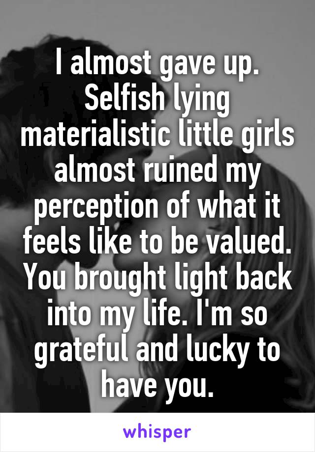 I almost gave up. Selfish lying materialistic little girls almost ruined my perception of what it feels like to be valued. You brought light back into my life. I'm so grateful and lucky to have you.