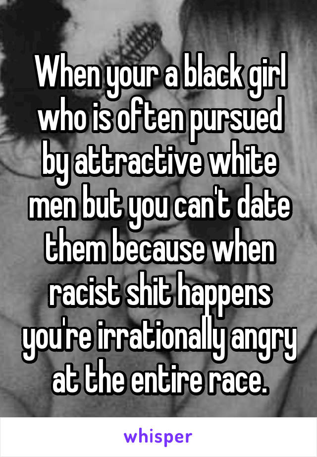 When your a black girl who is often pursued by attractive white men but you can't date them because when racist shit happens you're irrationally angry at the entire race.