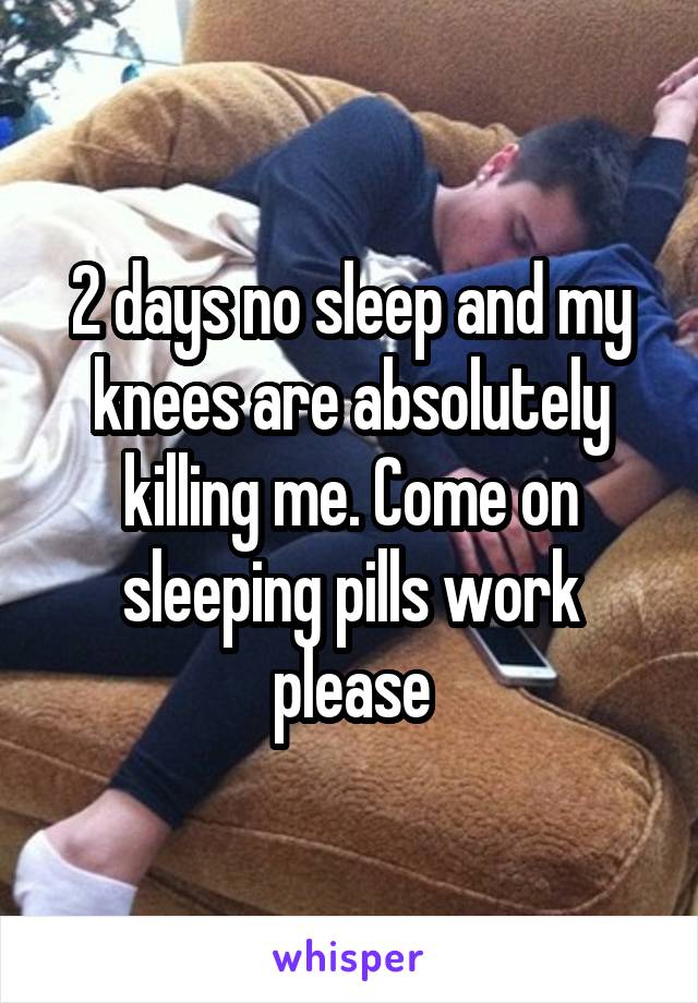 2 days no sleep and my knees are absolutely killing me. Come on sleeping pills work please